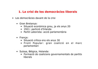 1. La crisi de les democràcies liberals
•  Les democràcies davant de la crisi
•  Gran Bretanya:
•  Situació econòmica greu, ja els anys 20
•  1921: partició d’Irlanda
•  Partit Laborista: acció parlamentària
•  França:
•  Situació crítica ens els anys 30
•  Front Popular: gran coalició en el marc
parlamentari
•  Suïssa, Bèlgica, Holanda:
•  Formació de coalicions governamentals de partits
liberals
 
