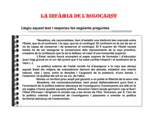 Llegiu aquest text i responeu les següents preguntes
“Nosaltres, els nacionalistes, hem d’establir una distinció ben marcada entre
l’Estat, que és el continent, i la raça, que és el contingut. El continent no té raó de ser si
no és capaç de conservar i de preservar el contingut. El fi suprem de l’Estat racista
també ha de ser assegurar la conservació dels representants de la raça primitiva,
creadora de la civilització que fa de la bellesa i el valor d’una humanitat superior.
L’Estat racista haurà acomplert el paper suprem de formador i d’educador
quan hagi gravat en el cor del jovent que li ha estat confiat l’esperit i el sentiment de la
raça (...).
La política exterior de l’estat racista ha d’assegurar a la raça que abraça
aquest Estat els mitjans de subsistència damunt del planeta, establint una relació
natural, vital i sana, entre la densitat i l’augment de la població, d’una banda, i
l’extensió i la qualitat del sòl on es viu, de l’altra.
Només un territori prou ampli pot garantir a un poble la llibertat de la seva vida.
Nosaltres, els nacionalsocialistes, hem posat deliberadament punt final a
l’orientació de la política exterior alemanya de l’avantguerra. Començarem ara allà on fa
sis segles s’havia quedat aquesta política. Aturarem l’etern èxode germànic cap al Sud i
l’Oest d’Europa i dirigirem la mirada cap a les terres de l’Est. Tancarem, per fi, l’era de
la política colonial i comercial de l’avantguerra i passarem a orientar la política
territorial alemanya de l’esdevenidor.
LA INFÀMIA DE L’HOLOCAUST"
 