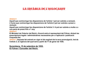 Article 5
Aquell que contravingui les disposicions de l'article 1 pot ser sotmès a reclusió.
L'home que contravingui les disposicions de l'article 2 pot ser sotmès a presó o
reclusió.
Aquell que contravingui les disposicions de l'article 3 i 4 pot ser sotmès a multa o a
una pena de presó fins a 1 any.
Article 6
El Ministeri de l'Interior del Reich, d'acord amb el representant del Führer, dictarà les
prescripcions legals i administratives necessàries per a l'aplicació i publicació
d'aquesta llei.
Article 7. Aquesta llei entrarà en vigor el dia següent de la seva promulgació, tret de
l'article 3, la vigència del qual serà a partir de l'1 de gener de 1936.
Nuremberg, 15 de setembre de 1935.
El Führer i Canceller del Reich.
LA INFÀMIA DE L’HOLOCAUST"
 