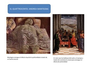 Mantegna consigue el efecto visual de la profundidad a través de
un fuerte escorzo
En este caso las baldosas del suelo y el paisaje a
través de la ventana le sirven para conseguir el
efecto de profundidad
EL QUATTROCENTO: ANDREA MANTEGNA
 