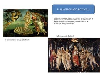 EL QUATTROCENTO: BOTTICELLI
Los temas mitológicos se vuelven populares en el
Renacimiento ya que suponen recuperar la
tradición griega y romana
El nacimiento de Venus, de Botticelli
La Primavera, de Botticelli
 