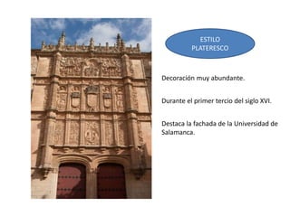 ESTILO
PLATERESCO
Decoración muy abundante.
Durante el primer tercio del siglo XVI.
Destaca la fachada de la Universidad de
Salamanca.
 
