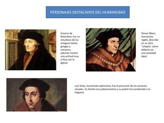PERSONAJES DESTACADOS DEL HUMANISMO
Erasmo de
Roterdam, fue un
estudioso de los
antiguos textos
griegos y
romanos,
además mostró
una actitud muy
crítica con la
Iglesia
Luis Vives, humanista valenciano, fue el precursor de los servicios
sociales. Su familia era judeoconversa y su padre fue condenado a la
hoguera
Tomas Moro,
humanista
inglés, describe
en su obra
“Utopía”, cómo
debería ser
una sociedad
ideal.
 