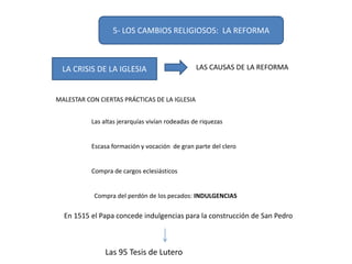 5- LOS CAMBIOS RELIGIOSOS: LA REFORMA
LA CRISIS DE LA IGLESIA LAS CAUSAS DE LA REFORMA
MALESTAR CON CIERTAS PRÁCTICAS DE LA IGLESIA
Las altas jerarquías vivían rodeadas de riquezas
Escasa formación y vocación de gran parte del clero
Compra de cargos eclesiásticos
Compra del perdón de los pecados: INDULGENCIAS
En 1515 el Papa concede indulgencias para la construcción de San Pedro
Las 95 Tesis de Lutero
 