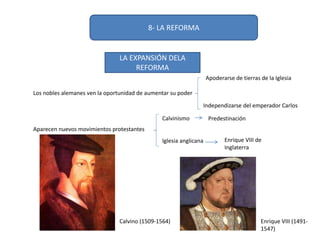 8- LA REFORMA
LA EXPANSIÓN DELA
REFORMA
Los nobles alemanes ven la oportunidad de aumentar su poder
Aparecen nuevos movimientos protestantes
Calvinismo
Iglesia anglicana
Predestinación
Enrique VIII de
Inglaterra
Apoderarse de tierras de la Iglesia
Independizarse del emperador Carlos
Calvino (1509-1564) Enrique VIII (1491-
1547)
 