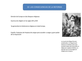 10- LAS CONSECUENCIAS DE LA REFORMA
División de Europa en dos bloques religiosos
Guerras de religión en los siglos XVI y XVII
Se generaliza la intolerancia religiosa en toda Europa.
España: Estatutos de limpieza de sangre para acceder a cargos y gran poder
de la Inquisición
La muerte de Miguel Servet,
condenado a la hoguera por
Calvino en Ginebra, pero que
también había sido quemado en
efigie por la Iglesia Católica, es
ejemplo de la intransigencia
religiosa de la época.
 
