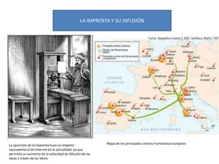LA IMPRENTA Y SU DIFUSIÓN
La aparición de la imprenta tuvo un impacto
equivalente al de Internet en la actualidad, ya que
permitió un aumento de la velocidad de difusión de las
ideas a través de los libros
Mapa de los principales centros humanistas europeos
 