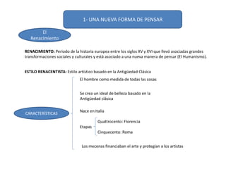 ESTILO RENACENTISTA: Estilo artístico basado en la Antigüedad Clásica
CARACTERÍSTICAS
El hombre como medida de todas las cosas
Se crea un ideal de belleza basado en la
Antigüedad clásica
Nace en Italia
Etapas
Quattrocento: Florencia
Cinquecento: Roma
Los mecenas financiaban el arte y protegían a los artistas
RENACIMIENTO: Periodo de la historia europea entre los siglos XV y XVI que llevó asociadas grandes
transformaciones sociales y culturales y está asociado a una nueva manera de pensar (El Humanismo).
1- UNA NUEVA FORMA DE PENSAR
El
Renacimiento
 