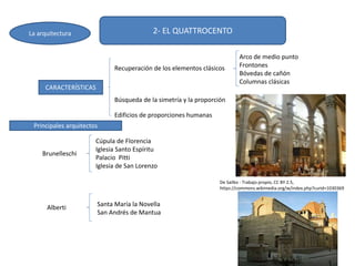 2- EL QUATTROCENTO
CARACTERÍSTICAS
Recuperación de los elementos clásicos
Edificios de proporciones humanas
Arco de medio punto
Frontones
Bóvedas de cañón
Columnas clásicas
La arquitectura
Brunelleschi
Cúpula de Florencia
Iglesia Santo Espíritu
Palacio Pitti
Iglesia de San Lorenzo
Alberti Santa María la Novella
San Andrés de Mantua
Búsqueda de la simetría y la proporción
Principales arquitectos
De Sailko - Trabajo propio, CC BY 2.5,
https://commons.wikimedia.org/w/index.php?curid=1030369
 