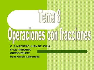 C. P. MAESTRO JUAN DE ÁVILA 6º DE PRIMARIA CURSO 2011/12 Irene García Calcerrada Tema 8  Operaciones con fracciones 