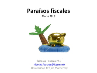 Paraísos fiscales
Marzo 2016
Nicolas Foucras PhD
nicolas.foucras@itesm.mx
Universidad TEC de Monterrey
 