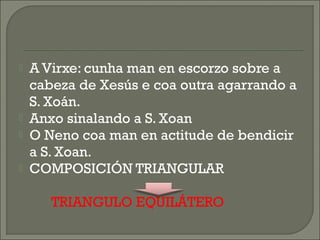  A Virxe: cunha man en escorzo sobre a
cabeza de Xesús e coa outra agarrando a
S. Xoán.
 Anxo sinalando a S. Xoan
 O Neno coa man en actitude de bendicir
a S. Xoan.
 COMPOSICIÓN TRIANGULAR
TRIANGULO EQUILÁTERO
 