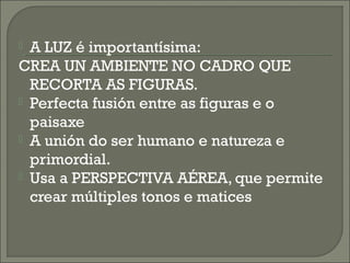  A LUZ é importantísima:
CREA UN AMBIENTE NO CADRO QUE
RECORTA AS FIGURAS.
 Perfecta fusión entre as figuras e o
paisaxe
 A unión do ser humano e natureza e
primordial.
 Usa a PERSPECTIVA AÉREA, que permite
crear múltiples tonos e matices
 