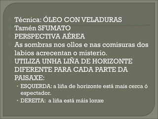  Técnica: ÓLEO CON VELADURAS
 Tamén SFUMATO
 PERSPECTIVA AÉREA
 As sombras nos ollos e nas comisuras dos
labios acrecentan o misterio.
 UTILIZA UNHA LIÑA DE HORIZONTE
DIFERENTE PARA CADA PARTE DA
PAISAXE:
• ESQUERDA: a liña de horizonte está mais cerca ó
espectador.
• DEREITA: a liña está máis lonxe
 