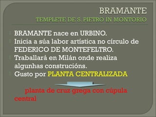  BRAMANTE nace en URBINO.
 Inicia a súa labor artística no círculo de
FEDERICO DE MONTEFELTRO.
 Traballará en Milán onde realiza
algunhas construcións.
 Gusto por PLANTA CENTRALIZADA
planta de cruz grega con cúpula
central
 