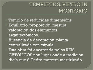 Templo de reducidas dimensións
 Equilibrio, proporción, mesura,
valoración dos elementos
arquitectónicos.
 Ausencia de decoración, planta
centralizada con cúpula.
 Esta obra foi encargada polos REIS
CATÓLICOS non lugar onde a tradición
dicía que S. Pedro morrera martirizado
 