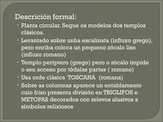  Descrición formal:
• Planta circular. Segue os modelos dos templos
clásicos.
• Levantado sobre unha escalinata (influxo grego),
pero enriba coloca un pequeno zócalo liso
(influxo romano)
• Templo períptero (grego) pero o zócalo impide
o seu acceso por tódalas partes ( romano)
• Usa orde clásica TOSCANA (romana)
• Sobre as columnas aparece un entablamento
cuio friso presenta división en TRIGLIFOS e
METOPAS decorados con relevos alusivos a
símbolos relixiosos
 