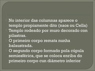  No interior das columnas aparece o
templo propiamente dito (naos ou Cella)
 Templo rodeado por muro decorado con
pilastras.
 O primeiro corpo remata nunha
balaustrada.
 O segundo corpo formado pola cúpula
semiesférica, que se coloca enriba do
primeiro corpo cun diámetro inferior
 