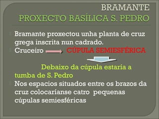  Bramante proxectou unha planta de cruz
grega inscrita nun cadrado.
 Cruceiro CÚPULA SEMIESFÉRICA
Debaixo da cúpula estaría a
tumba de S. Pedro
 Nos espacios situados entre os brazos da
cruz colocaríanse catro pequenas
cúpulas semiesféricas
 