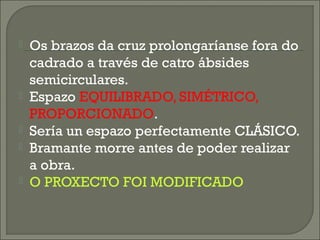  Os brazos da cruz prolongaríanse fora do
cadrado a través de catro ábsides
semicirculares.
 Espazo EQUILIBRADO, SIMÉTRICO,
PROPORCIONADO.
 Sería un espazo perfectamente CLÁSICO.
 Bramante morre antes de poder realizar
a obra.
 O PROXECTO FOI MODIFICADO
 