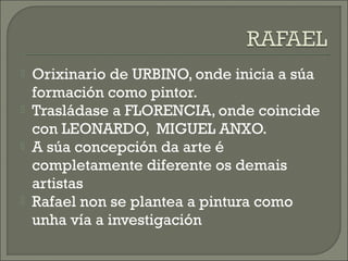  Orixinario de URBINO, onde inicia a súa
formación como pintor.
 Trasládase a FLORENCIA, onde coincide
con LEONARDO, MIGUEL ANXO.
 A súa concepción da arte é
completamente diferente os demais
artistas
 Rafael non se plantea a pintura como
unha vía a investigación
 