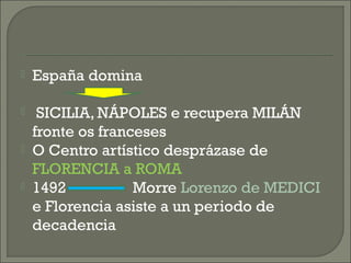  España domina
 SICILIA, NÁPOLES e recupera MILÁN
fronte os franceses
 O Centro artístico desprázase de
FLORENCIA a ROMA
 1492 Morre Lorenzo de MEDICI
e Florencia asiste a un periodo de
decadencia
 