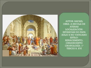 AUTOR: RAFAEL
OBRA: A ESCOLA DE
ATENAS
LOCALIZACIÓN:
ESTANCIAS DO PAPA
XULIO II NO VATICANO
ESTILO:
RENACEMENTO,
CINQUECENTO
CRONOLOXÍA: 1º
TERCIO S. XVI
 