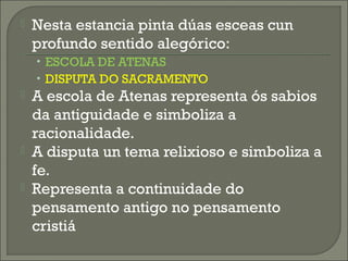  Nesta estancia pinta dúas esceas cun
profundo sentido alegórico:
• ESCOLA DE ATENAS
• DISPUTA DO SACRAMENTO
 A escola de Atenas representa ós sabios
da antiguidade e simboliza a
racionalidade.
 A disputa un tema relixioso e simboliza a
fe.
 Representa a continuidade do
pensamento antigo no pensamento
cristiá
 