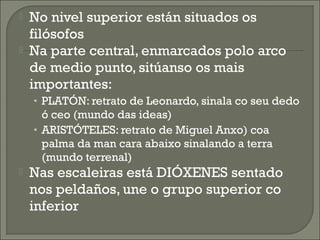  No nivel superior están situados os
filósofos
 Na parte central, enmarcados polo arco
de medio punto, sitúanso os mais
importantes:
• PLATÓN: retrato de Leonardo, sinala co seu dedo
ó ceo (mundo das ideas)
• ARISTÓTELES: retrato de Miguel Anxo) coa
palma da man cara abaixo sinalando a terra
(mundo terrenal)
 Nas escaleiras está DIÓXENES sentado
nos peldaños, une o grupo superior co
inferior
 