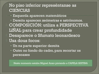  No piso inferior represéntanse as
CIENCIAS
• Esquerda aparecen matemáticos
• Dereita aparecen xeómetras e astrónomos.
 COMPOSICIÓN: utiliza a PERSPECTIVA
LIÑAL para crear profundidade
 Desaparece o Sfumato leonardesco
 Usa dous focos:
• Un na parte superior dereita
• Outro no fondo do cadro, para recortar os
persoaxes
Neste momento estaba Miguel Anxo pintando a CAPELA SIXTINA
 