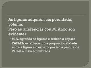  As figuras adquiren corporeidade,
volume.
 Pero as diferencias con M. Anxo son
evidentes:
• M.A. agranda as figuras e reduce o espazo
• RAFAEL: establece unha proporcionalidade
entre a figura e o espazo, por iso a pintura de
Rafael é mais equilibrada
 