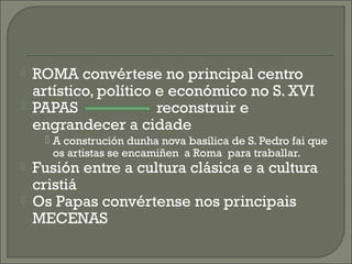  ROMA convértese no principal centro
artístico, político e económico no S. XVI
 PAPAS reconstruir e
engrandecer a cidade
 A construción dunha nova basílica de S. Pedro fai que
os artistas se encamiñen a Roma para traballar.
 Fusión entre a cultura clásica e a cultura
cristiá
 Os Papas convértense nos principais
MECENAS
 