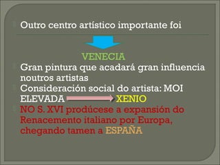  Outro centro artístico importante foi
VENECIA
 Gran pintura que acadará gran influencia
noutros artistas
 Consideración social do artista: MOI
ELEVADA XENIO
 NO S. XVI prodúcese a expansión do
Renacemento italiano por Europa,
chegando tamen a ESPAÑA
 