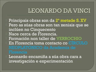  Principais obras son da 2ª metade S. XV
 Pero as súas obras son tan xeniais que se
inclúen no Cinquecento
 Nace cerca de Florencia.
 Formación non taller de VERROCHIO
 En Florencia toma contacto co CÍRCULO
NEOPLATÓNICO da Academia de
Florencia
 Leonardo encamiña a súa obra cara a
investigación e experimentación
 