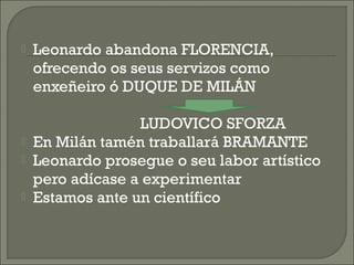  Leonardo abandona FLORENCIA,
ofrecendo os seus servizos como
enxeñeiro ó DUQUE DE MILÁN
LUDOVICO SFORZA
 En Milán tamén traballará BRAMANTE
 Leonardo prosegue o seu labor artístico
pero adícase a experimentar
 Estamos ante un científico
 