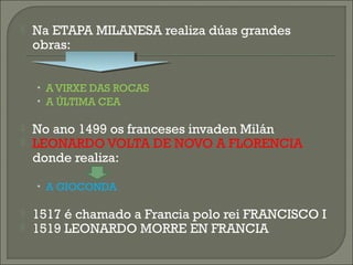  Na ETAPA MILANESA realiza dúas grandes
obras:
• A VIRXE DAS ROCAS
• A ÚLTIMA CEA
 No ano 1499 os franceses invaden Milán
 LEONARDO VOLTA DE NOVO A FLORENCIA
donde realiza:
• A GIOCONDA
 1517 é chamado a Francia polo rei FRANCISCO I
 1519 LEONARDO MORRE EN FRANCIA
 