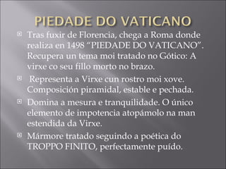 Tras fuxir de Florencia, chega a Roma donde realiza en 1498 “PIEDADE DO VATICANO”. Recupera un tema moi tratado no Gótico: A virxe co seu fillo morto no brazo. Representa a Virxe cun rostro moi xove. Composición piramidal, estable e pechada.  Domina a mesura e tranquilidade. O único elemento de impotencia atopámolo na man estendida da Virxe. Mármore tratado seguindo a poética do TROPPO FINITO, perfectamente puído.  
