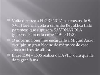 Volta de novo a FLORENCIA a comezos do S. XVI. Florencia volta a ser unha República tralo paréntese que supuxera SAVONAROLA (goberna Florencia entre 1494 e 1498) O goberno florentino encárgalle a Miguel Anxo esculpir un gran bloque de mármore de case cinco metros de altura.  Entre 1504 – 1506 realiza o DAVID, obra que lle dará gran fama. 