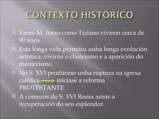Tanto M. Anxo como Tiziano viviron cerca de 90 anos. Esta longa vida permitiu unha longa evolución artística: vivirán o clasicismo e a aparición do manierismo. No S. XVI prodúcese unha ruptura na igrexa católica  iníciase a reforma PROTESTANTE A comezos do S. XVI Roma asiste a recuperación do seu esplendor. 