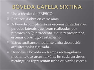 Usa a técnica do FRESCO.  Realizou a obra en catro anos. A bóveda completaría as escenas pintadas nas paredes laterais que foran realizadas por pintores do Quattrocento  e que representaba escenas do Antigo Testamento. Estructurábanse mediante unha decoración arquitectónica figurada. Divídese a bóveda en tramos rectangulares mediante dez arcos faixóns. En cada un deses rectángulos representan unha ou varias esceas. 