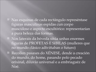 Nas esquinas de cada rectángulo represéntase figuras masculinas espidas cun corpo musculoso e aspecto escultórico: representarían a pura beleza das formas.  Nos laterais da bóveda sitúa unhas enormes figuras de PROFETAS E SIBILAS (mulleres que no mundo clásico adiviñaban o futuro) Recollen pasaxes do XÉNESE, dende a creación do mundo, do home, pasando polo pecado orixinal, diluvio universal e a embriaguéz de Noé. 