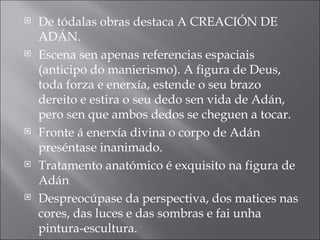 De tódalas obras destaca A CREACIÓN DE ADÁN. Escena sen apenas referencias espaciais (anticipo do manierismo). A figura de Deus, toda forza e enerxía, estende o seu brazo dereito e estira o seu dedo sen vida de Adán, pero sen que ambos dedos se cheguen a tocar. Fronte á enerxía divina o corpo de Adán preséntase inanimado. Tratamento anatómico é exquisito na figura de Adán Despreocúpase da perspectiva, dos matices nas cores, das luces e das sombras e fai unha pintura-escultura. 