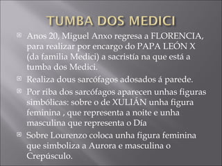 Anos 20, Miguel Anxo regresa a FLORENCIA, para realizar por encargo do PAPA LEÓN X (da familia Medici) a sacristía na que está a tumba dos Medici. Realiza dous sarcófagos adosados á parede. Por riba dos sarcófagos aparecen unhas figuras simbólicas: sobre o de XULIÁN unha figura feminina , que representa a noite e unha masculina que representa o Día Sobre Lourenzo coloca unha figura feminina que simboliza a Aurora e masculina o Crepúsculo. 