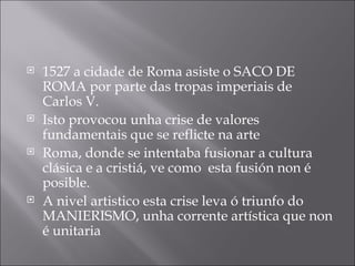 1527 a cidade de Roma asiste o SACO DE ROMA por parte das tropas imperiais de Carlos V. Isto provocou unha crise de valores fundamentais que se reflicte na arte Roma, donde se intentaba fusionar a cultura clásica e a cristiá, ve como  esta fusión non é posible. A nivel artistico esta crise leva ó triunfo do MANIERISMO, unha corrente artística que non é unitaria 