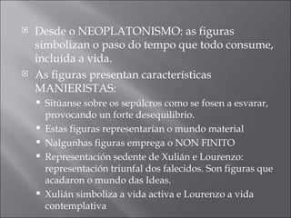 Desde o NEOPLATONISMO: as figuras simbolizan o paso do tempo que todo consume, incluída a vida. As figuras presentan características MANIERISTAS: Sitúanse sobre os sepúlcros como se fosen a esvarar, provocando un forte desequilibrio. Estas figuras representarían o mundo material Nalgunhas figuras emprega o NON FINITO Representación sedente de Xulián e Lourenzo: representación triunfal dos falecidos. Son figuras que acadaron o mundo das Ideas. Xulián simboliza a vida activa e Lourenzo a vida contemplativa 