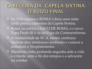 En 1534 regresa a ROMA e dous anos máis tarde pinta a cabeceira da Capela Sixtina. Roma xa sufrira o SACO DE ROMA, e o novo Papa Paulo III é xa un Papa da Contrarreforma. A mentalidade de M. A. tamén cambiara: énchese dun misticismo profundo e comeza a abandoar o Neoplatonismo. Manifesta unha profunda angustia ante a vida e a morte, ante a fin dos tempos e a salvación ou condea 