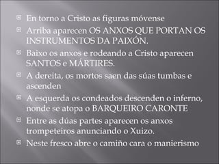 En torno a Cristo as figuras móvense  Arriba aparecen OS ANXOS QUE PORTAN OS INSTRUMENTOS DA PAIXÓN. Baixo os anxos e rodeando a Cristo aparecen SANTOS e MÁRTIRES. A dereita, os mortos saen das súas tumbas e ascenden A esquerda os condeados descenden o inferno, nonde se atopa o BARQUEIRO CARONTE Entre as dúas partes aparecen os anxos trompeteiros anunciando o Xuizo. Neste fresco abre o camiño cara o manierismo 