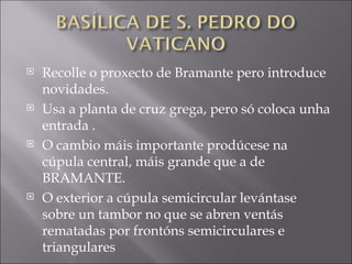 Recolle o proxecto de Bramante pero introduce novidades. Usa a planta de cruz grega, pero só coloca unha entrada . O cambio máis importante prodúcese na cúpula central, máis grande que a de BRAMANTE. O exterior a cúpula semicircular levántase sobre un tambor no que se abren ventás rematadas por frontóns semicirculares e triangulares 