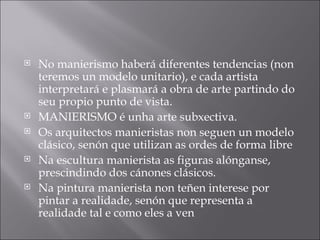No manierismo haberá diferentes tendencias (non teremos un modelo unitario), e cada artista interpretará e plasmará a obra de arte partindo do seu propio punto de vista. MANIERISMO é unha arte subxectiva. Os arquitectos manieristas non seguen un modelo clásico, senón que utilizan as ordes de forma libre Na escultura manierista as figuras alónganse, prescindindo dos cánones clásicos. Na pintura manierista non teñen interese por pintar a realidade, senón que representa a realidade tal e como eles a ven 