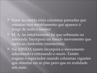 Entre as ventás sitúa columnas pareadas que rematan nun entablamento que aparece ó longo de todo o tambor M. A. no entablamento fai que sobresaia ou retroceda. Incorpora un tímido movemento que racha co clasicismo (manierista) Na ÁBSIDA tamén incorpora o movemento adiantando e retrasando o muro. Tamén engana o espectador usando columnas xigantes que simulan un só piso pero que en realidade son máis. 